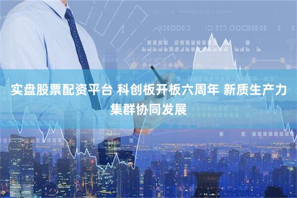 实盘股票配资平台 科创板开板六周年 新质生产力集群协同发展