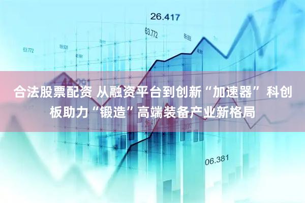 合法股票配资 从融资平台到创新“加速器” 科创板助力“锻造”高端装备产业新格局