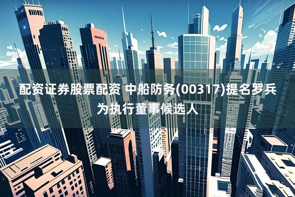 配资证券股票配资 中船防务(00317)提名罗兵为执行董事候选人