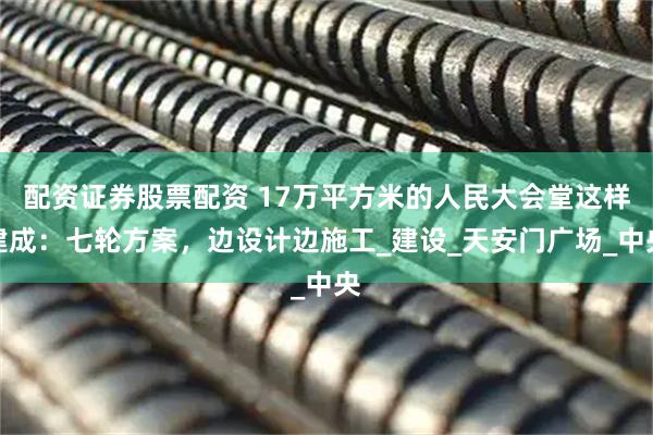 配资证券股票配资 17万平方米的人民大会堂这样建成：七轮方案，边设计边施工_建设_天安门广场_中央