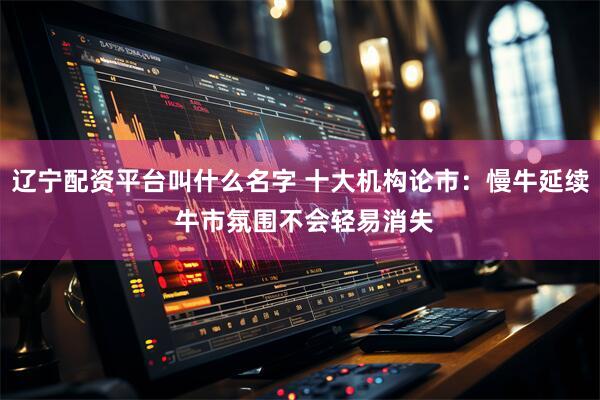 辽宁配资平台叫什么名字 十大机构论市：慢牛延续 牛市氛围不会轻易消失