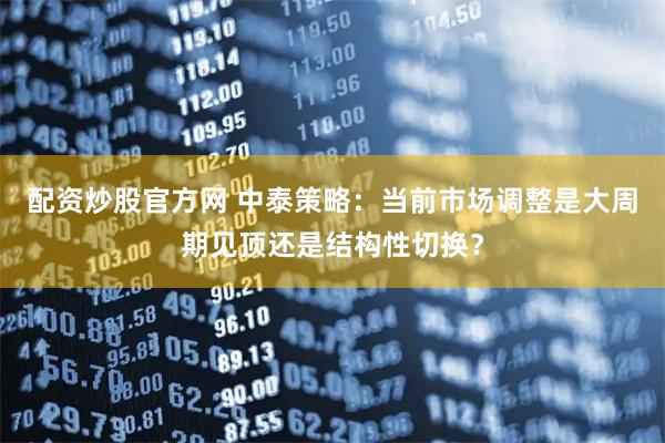 配资炒股官方网 中泰策略：当前市场调整是大周期见顶还是结构性切换？
