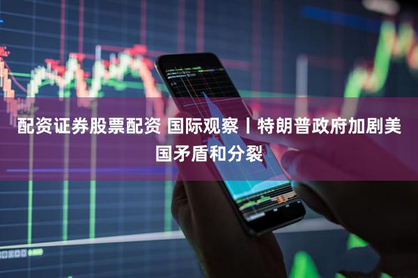 配资证券股票配资 国际观察丨特朗普政府加剧美国矛盾和分裂