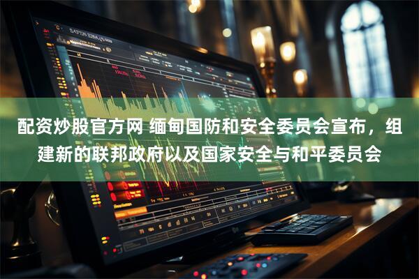 配资炒股官方网 缅甸国防和安全委员会宣布，组建新的联邦政府以及国家安全与和平委员会