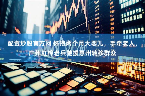 配资炒股官方网 怀抱两个月大婴儿，手牵老人，广州红棉老兵驰援惠州转移群众