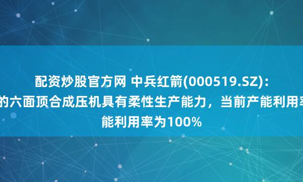 配资炒股官方网 中兵红箭(000519.SZ)：中南钻石的六面顶合成压机具有柔性生产能力，当前产能利用率为100%