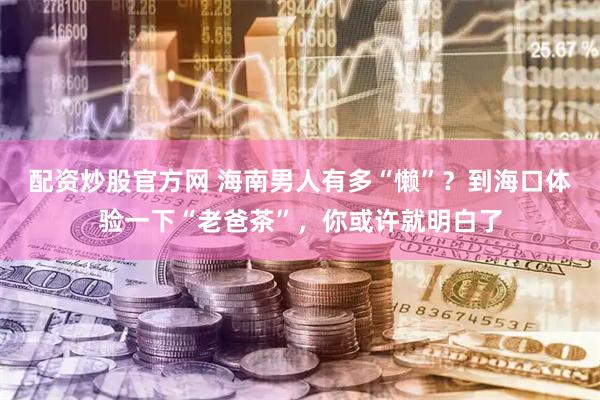 配资炒股官方网 海南男人有多“懒”？到海口体验一下“老爸茶”，你或许就明白了