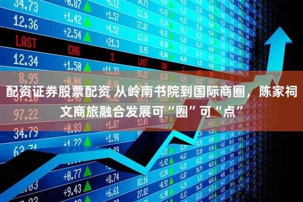 配资证券股票配资 从岭南书院到国际商圈，陈家祠文商旅融合发展可“圈”可“点”