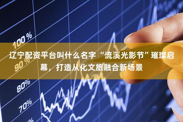 辽宁配资平台叫什么名字 “流溪光影节”璀璨启幕，打造从化文旅融合新场景