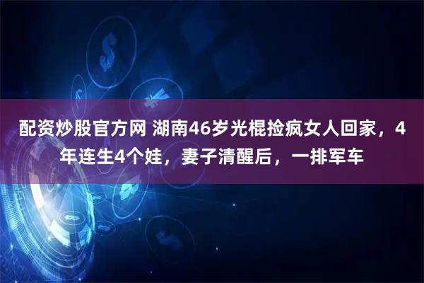配资炒股官方网 湖南46岁光棍捡疯女人回家，4年连生4个娃，妻子清醒后，一排军车